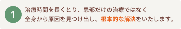 治療時間を長くとり、患部だけの治療ではなく全身から原因を見つけ出し、根本的な解決をいたします。