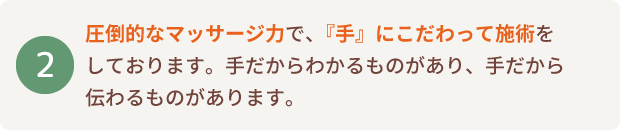 圧倒的なマッサージ力で、『手』にこだわって施術をしております。手だからわかるものがあり、手だから伝わるものがあります。