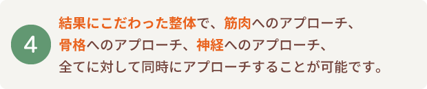 結果にこだわった整体で、筋肉へのアプローチ、骨格へのアプローチ、神経へのアプローチ、全てに対して同時にアプローチすることが可能です。